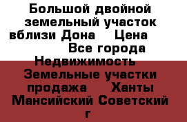  Большой двойной земельный участок вблизи Дона. › Цена ­ 760 000 - Все города Недвижимость » Земельные участки продажа   . Ханты-Мансийский,Советский г.